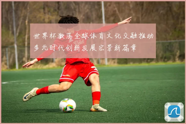 世界杯激荡全球体育文化交融推动多元时代创新发展宏景新篇章