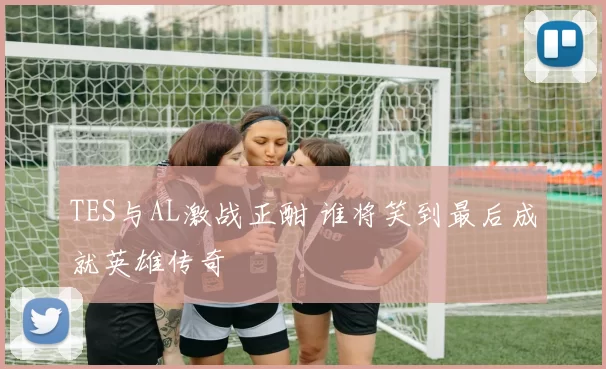 TES与AL激战正酣 谁将笑到最后成就英雄传奇