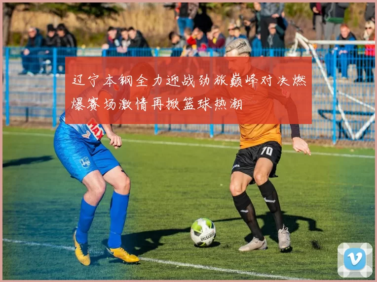 辽宁本钢全力迎战劲旅巅峰对决燃爆赛场激情再掀篮球热潮