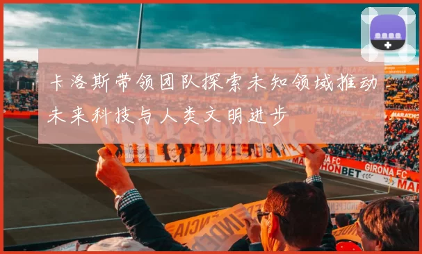 卡洛斯带领团队探索未知领域推动未来科技与人类文明进步