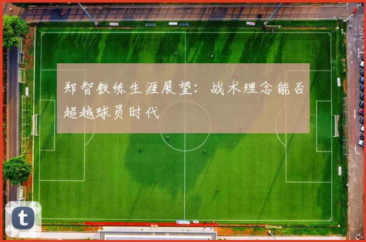 郑智教练生涯展望：战术理念能否超越球员时代