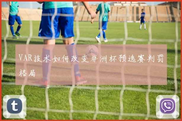 VAR技术如何改变非洲杯预选赛判罚格局