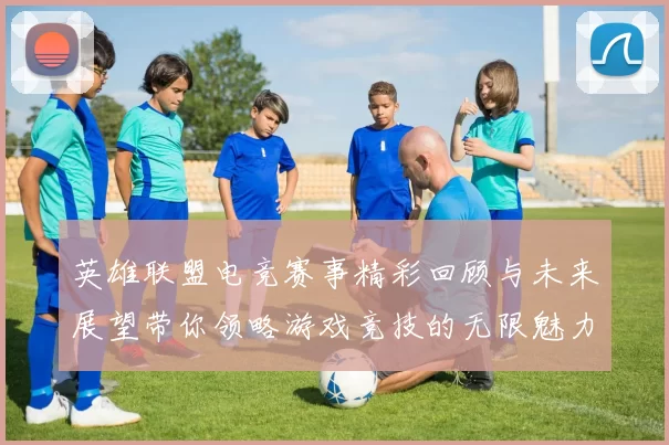 英雄联盟电竞赛事精彩回顾与未来展望带你领略游戏竞技的无限魅力
