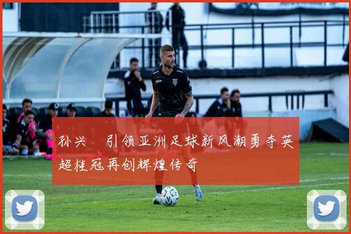 孙兴慜引领亚洲足球新风潮勇夺英超桂冠再创辉煌传奇