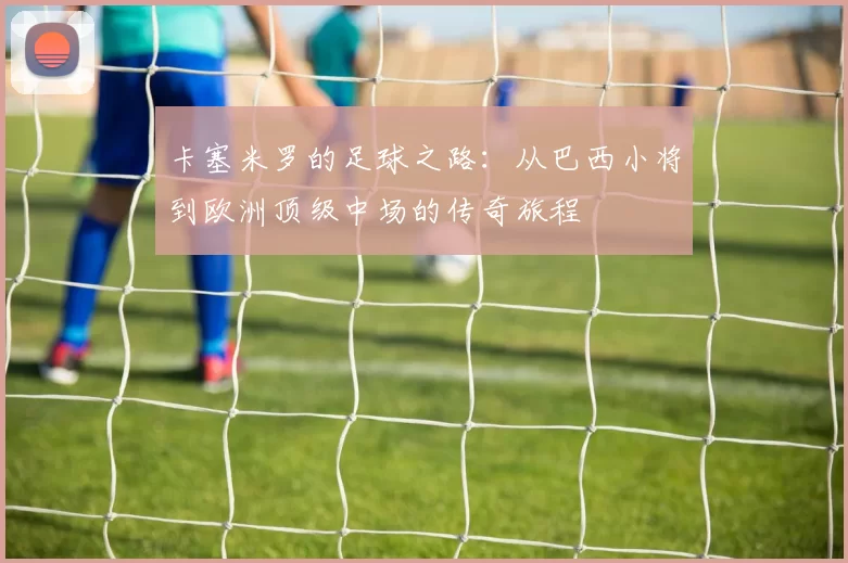 卡塞米罗的足球之路：从巴西小将到欧洲顶级中场的传奇旅程