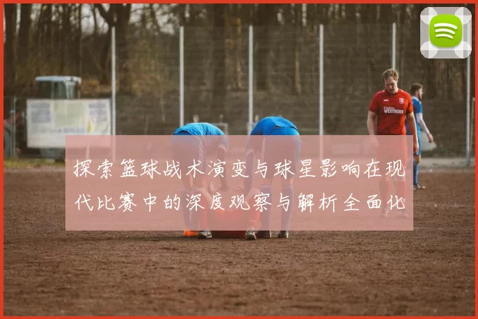 探索篮球战术演变与球星影响在现代比赛中的深度观察与解析全面化