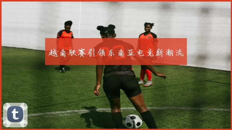越南联赛引领东南亚电竞新潮流