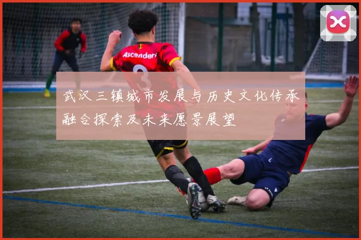 武汉三镇城市发展与历史文化传承融合探索及未来愿景展望