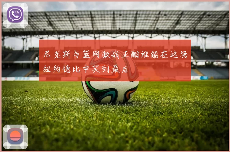 尼克斯与篮网激战正酣谁能在这场纽约德比中笑到最后