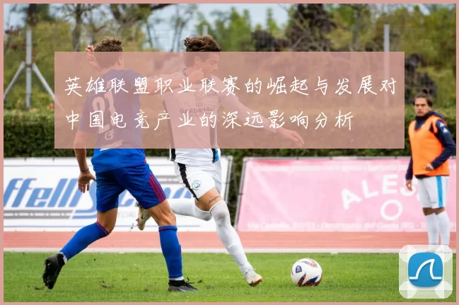 英雄联盟职业联赛的崛起与发展对中国电竞产业的深远影响分析