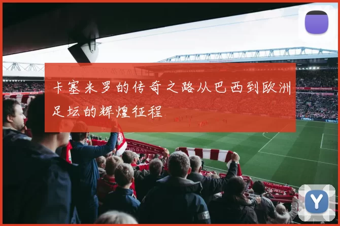 卡塞米罗的传奇之路从巴西到欧洲足坛的辉煌征程