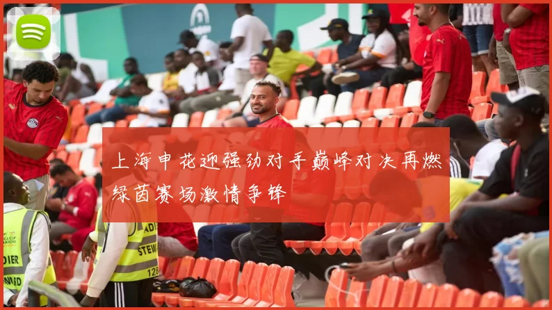 上海申花迎强劲对手巅峰对决再燃绿茵赛场激情争锋