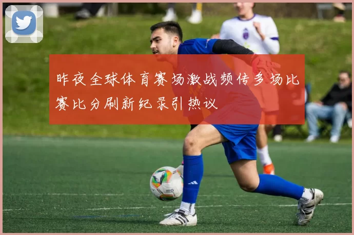 昨夜全球体育赛场激战频传多场比赛比分刷新纪录引热议
