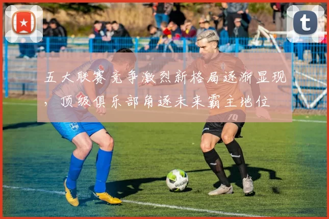 五大联赛竞争激烈新格局逐渐显现，顶级俱乐部角逐未来霸主地位