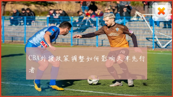 CBA外援政策调整如何影响天津先行者