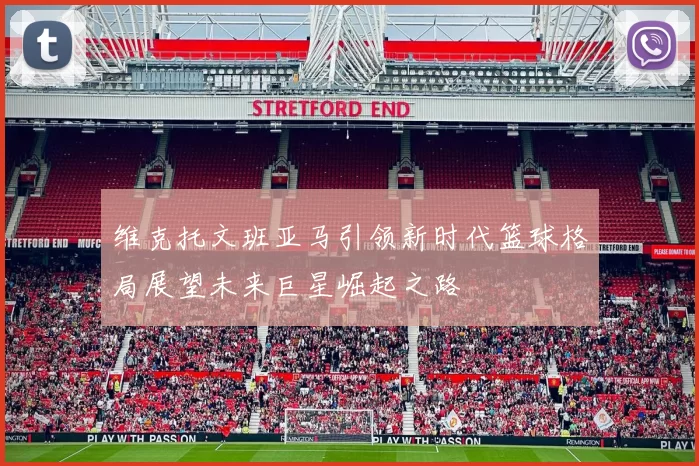 维克托文班亚马引领新时代篮球格局展望未来巨星崛起之路